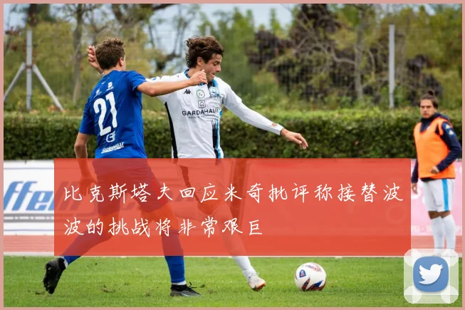 比克斯塔夫回应米奇批评称接替波波的挑战将非常艰巨