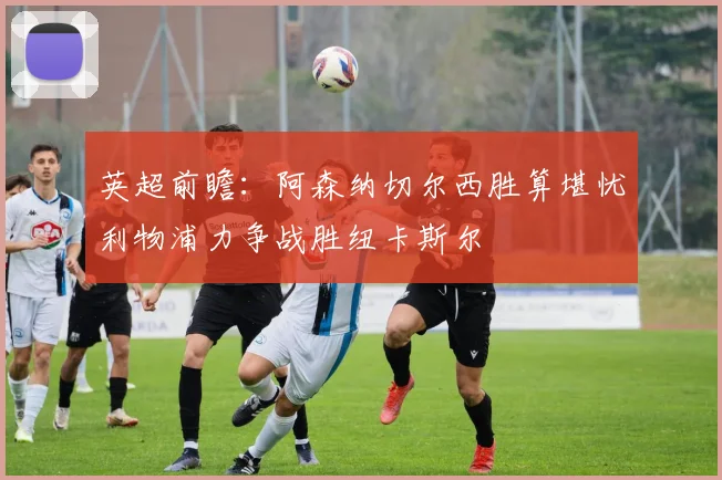 英超前瞻：阿森纳切尔西胜算堪忧利物浦力争战胜纽卡斯尔