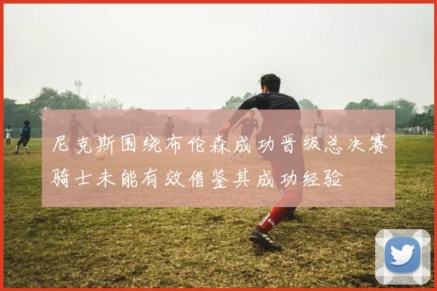 尼克斯围绕布伦森成功晋级总决赛骑士未能有效借鉴其成功经验