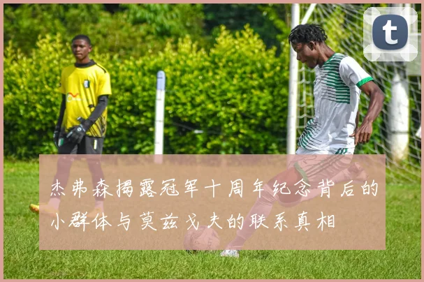 杰弗森揭露冠军十周年纪念背后的小群体与莫兹戈夫的联系真相