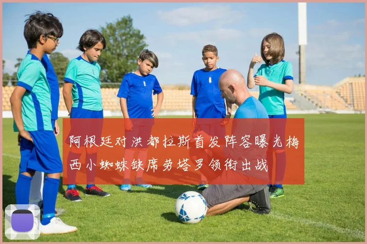 阿根廷对洪都拉斯首发阵容曝光梅西小蜘蛛缺席劳塔罗领衔出战