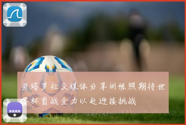 劳塔罗社交媒体分享训练照期待世界杯首战全力以赴迎接挑战