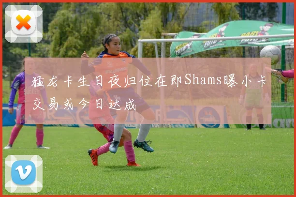 猛龙卡生日夜归位在即Shams曝小卡交易或今日达成