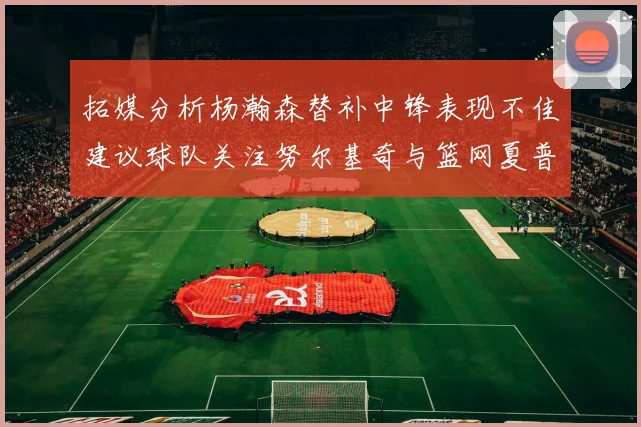 拓媒分析杨瀚森替补中锋表现不佳建议球队关注努尔基奇与篮网夏普