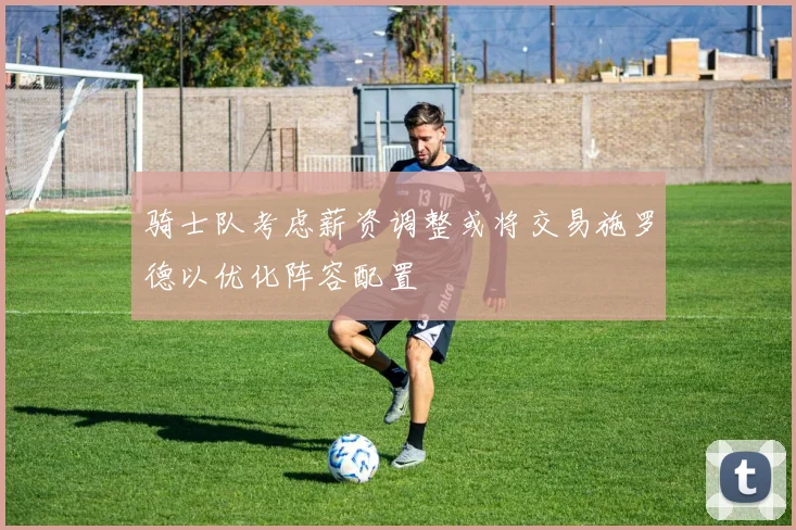 骑士队考虑薪资调整或将交易施罗德以优化阵容配置