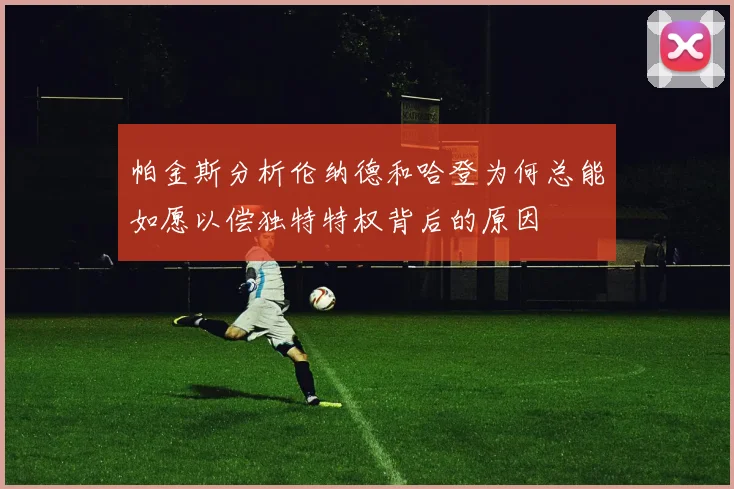 帕金斯分析伦纳德和哈登为何总能如愿以偿独特特权背后的原因