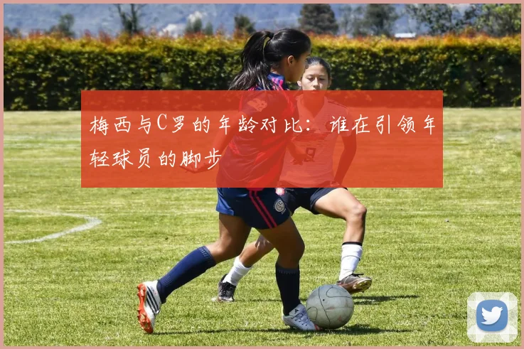 梅西与C罗的年龄对比：谁在引领年轻球员的脚步
