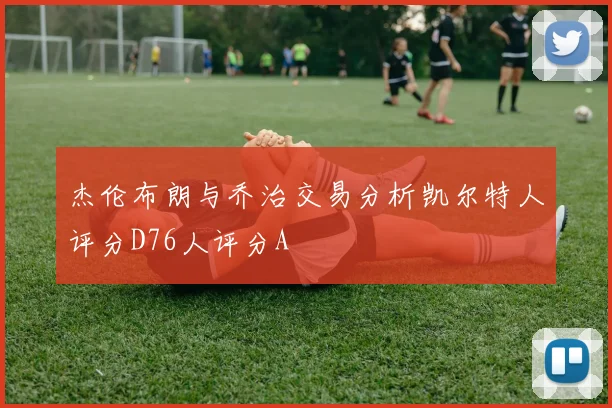 杰伦布朗与乔治交易分析凯尔特人评分D76人评分A