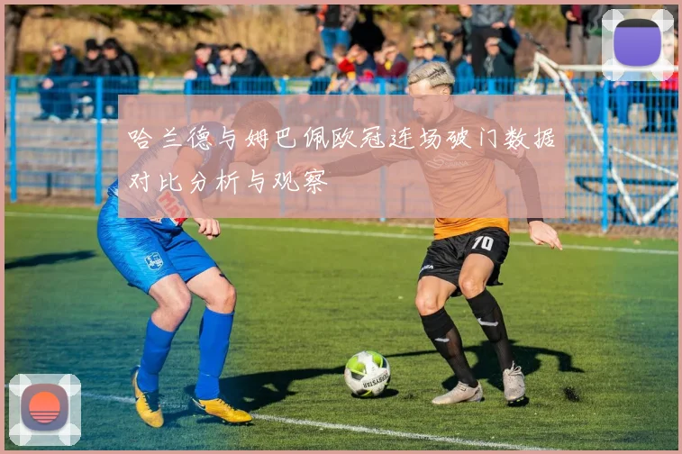 哈兰德与姆巴佩欧冠连场破门数据对比分析与观察
