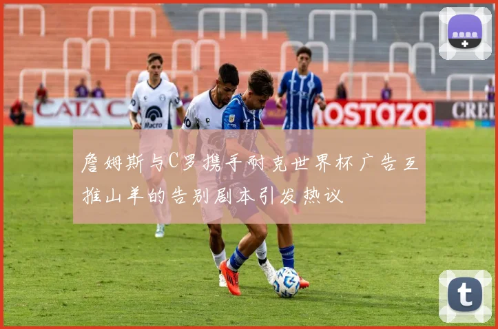 詹姆斯与C罗携手耐克世界杯广告互推山羊的告别剧本引发热议