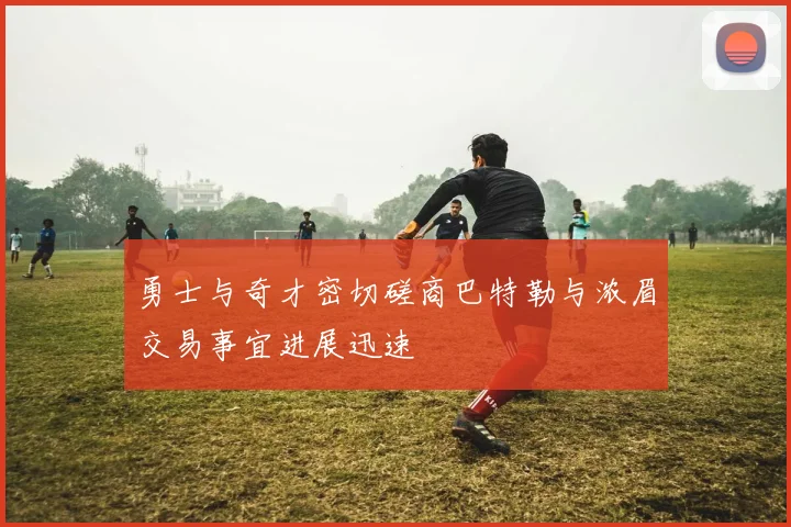 勇士与奇才密切磋商巴特勒与浓眉交易事宜进展迅速