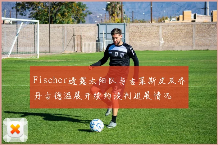 Fischer透露太阳队与吉莱斯皮及乔丹古德温展开续约谈判进展情况