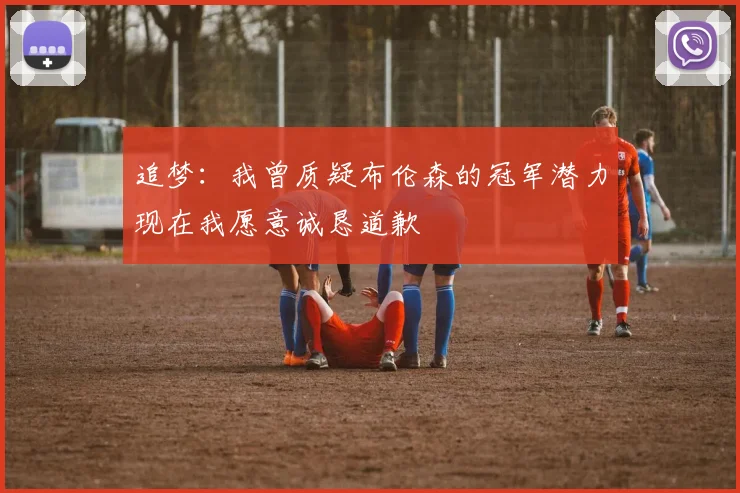 追梦：我曾质疑布伦森的冠军潜力现在我愿意诚恳道歉