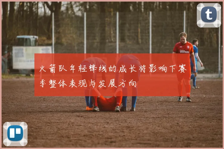 火箭队年轻锋线的成长将影响下赛季整体表现与发展方向