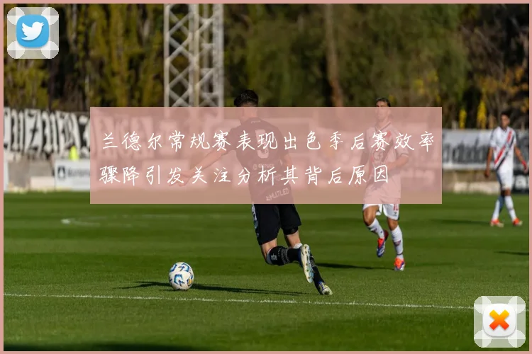 兰德尔常规赛表现出色季后赛效率骤降引发关注分析其背后原因