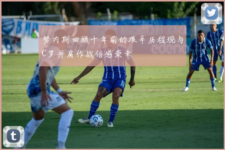 努内斯回顾十年前的艰辛历程现与C罗并肩作战倍感荣幸