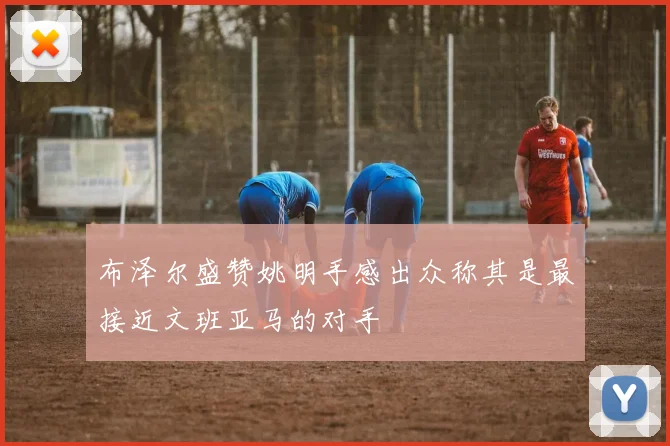 布泽尔盛赞姚明手感出众称其是最接近文班亚马的对手
