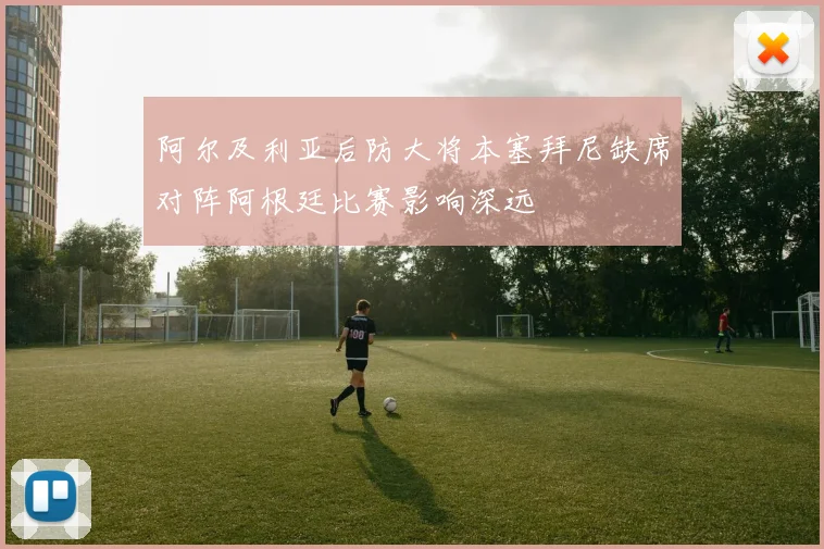 阿尔及利亚后防大将本塞拜尼缺席对阵阿根廷比赛影响深远