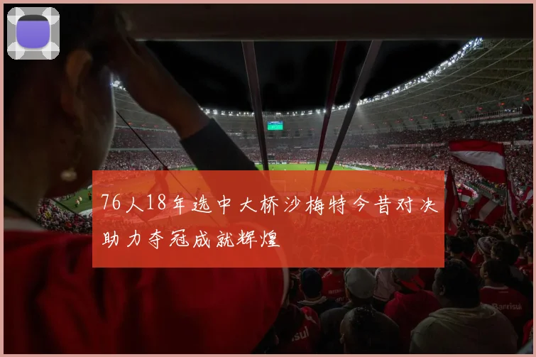 76人18年选中大桥沙梅特今昔对决助力夺冠成就辉煌