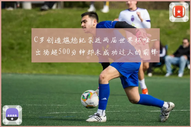 C罗创造尴尬纪录近两届世界杯唯一出场超500分钟却未成功过人的前锋