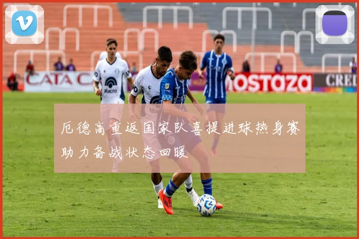 厄德高重返国家队喜提进球热身赛助力备战状态回暖