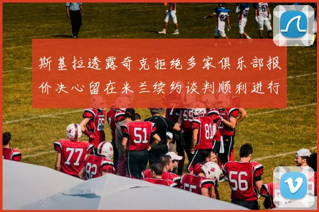 斯基拉透露奇克拒绝多家俱乐部报价决心留在米兰续约谈判顺利进行