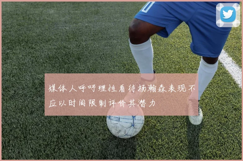 媒体人呼吁理性看待杨瀚森表现不应以时间限制评价其潜力