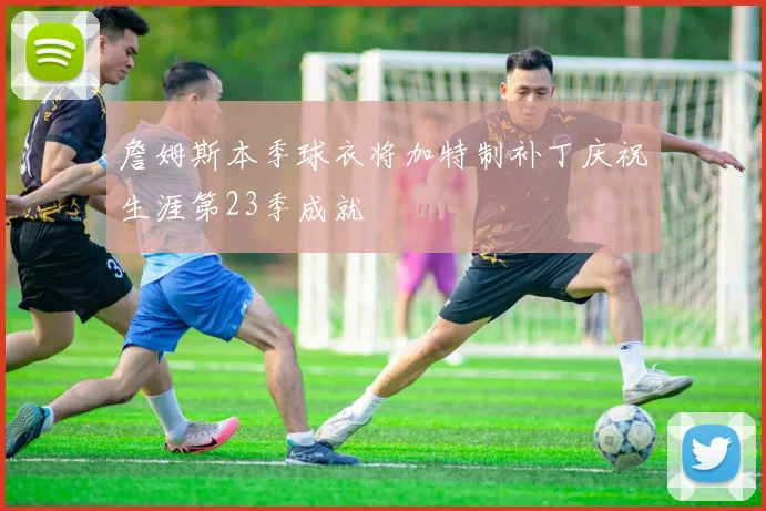 詹姆斯本季球衣将加特制补丁庆祝生涯第23季成就